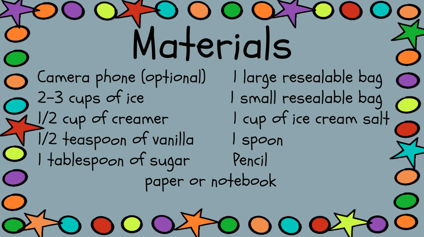 Materials list: Camera phone (optional), 2-3 cups of ice, 1/2 cup creamer, 1/2 teaspoon vanilla, 1 tablespoon sugar, 1 large resealable bag, 1 small resealable bag, 1 cup ice cream salt, 1 spoon, pencil, paper or notebook